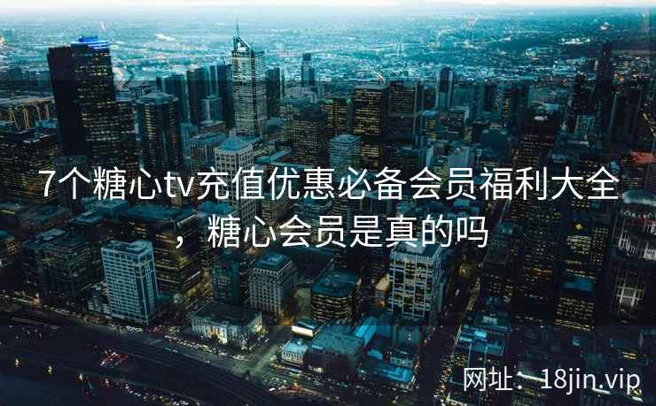7个糖心tv充值优惠必备会员福利大全，糖心会员是真的吗