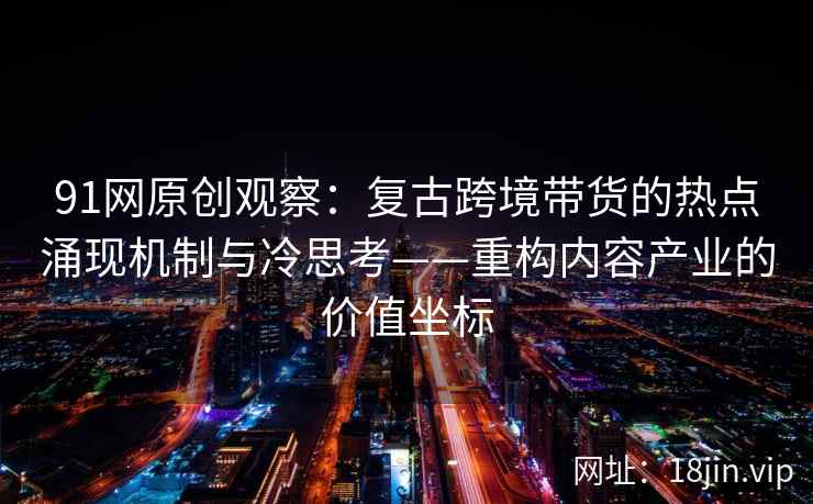 91网原创观察：复古跨境带货的热点涌现机制与冷思考——重构内容产业的价值坐标