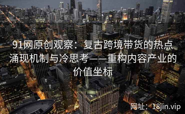 91网原创观察：复古跨境带货的热点涌现机制与冷思考——重构内容产业的价值坐标