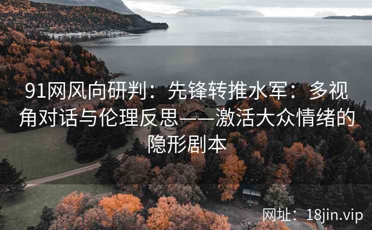 91网风向研判：先锋转推水军：多视角对话与伦理反思——激活大众情绪的隐形剧本