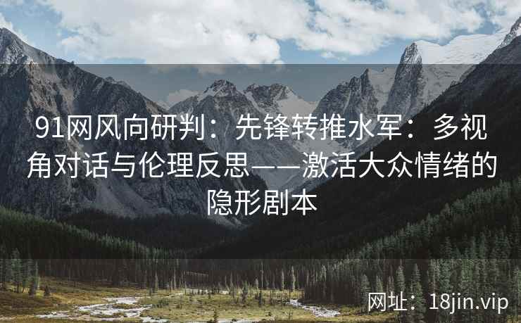 91网风向研判：先锋转推水军：多视角对话与伦理反思——激活大众情绪的隐形剧本