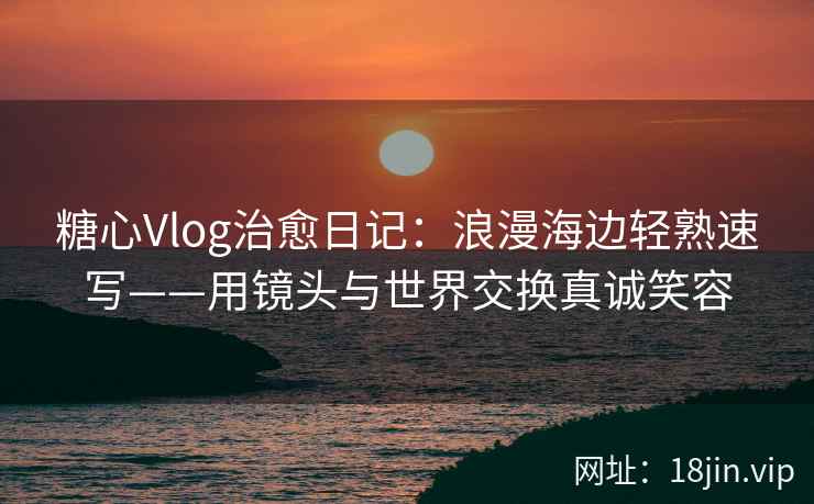 糖心Vlog治愈日记：浪漫海边轻熟速写——用镜头与世界交换真诚笑容