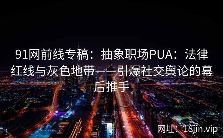 91网前线专稿：抽象职场PUA：法律红线与灰色地带——引爆社交舆论的幕后推手