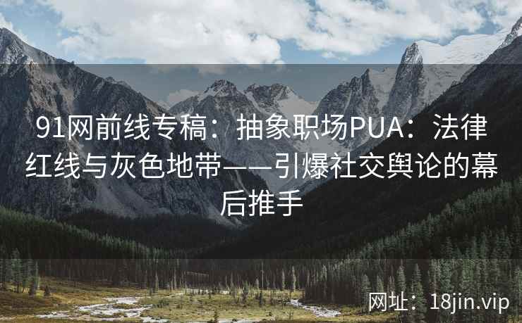 91网前线专稿：抽象职场PUA：法律红线与灰色地带——引爆社交舆论的幕后推手  第2张