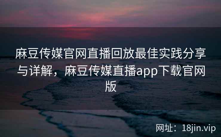 麻豆传媒官网直播回放最佳实践分享与详解，麻豆传媒直播app下载官网版