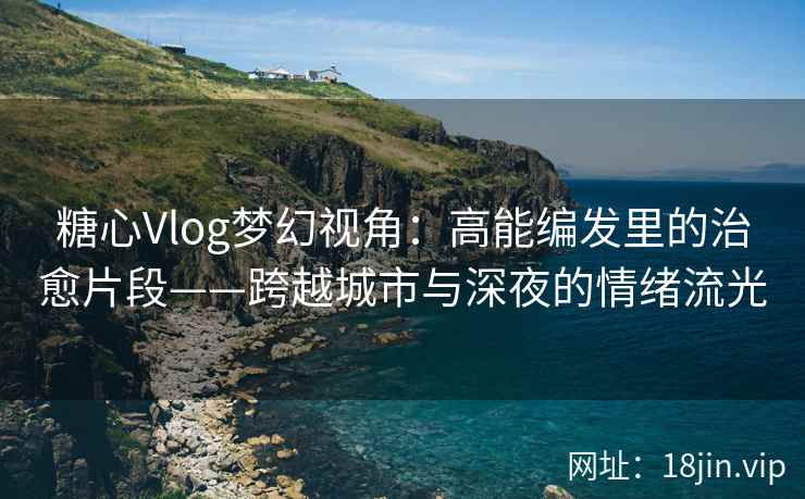 糖心Vlog梦幻视角：高能编发里的治愈片段——跨越城市与深夜的情绪流光
