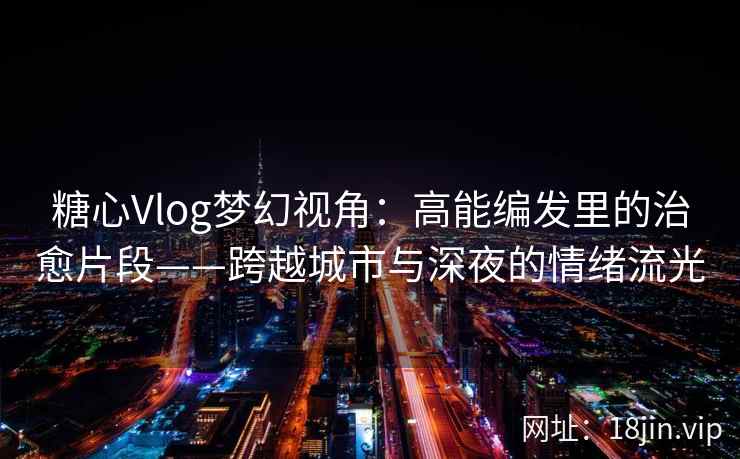 糖心Vlog梦幻视角：高能编发里的治愈片段——跨越城市与深夜的情绪流光