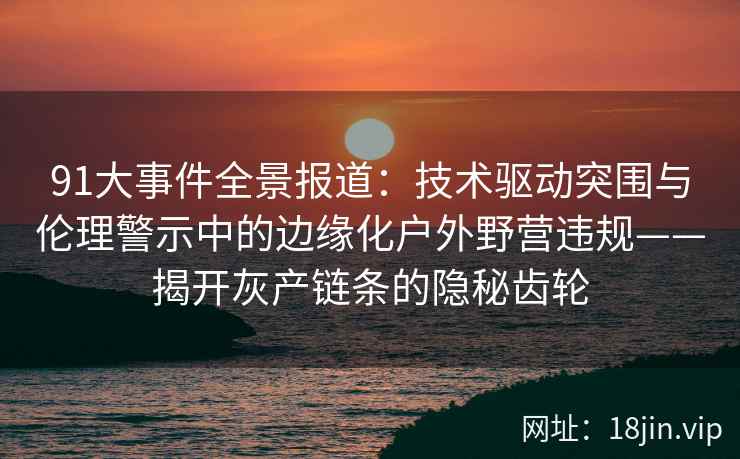 91大事件全景报道：技术驱动突围与伦理警示中的边缘化户外野营违规——揭开灰产链条的隐秘齿轮