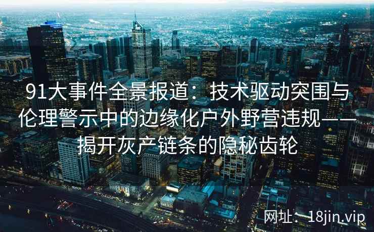 91大事件全景报道：技术驱动突围与伦理警示中的边缘化户外野营违规——揭开灰产链条的隐秘齿轮