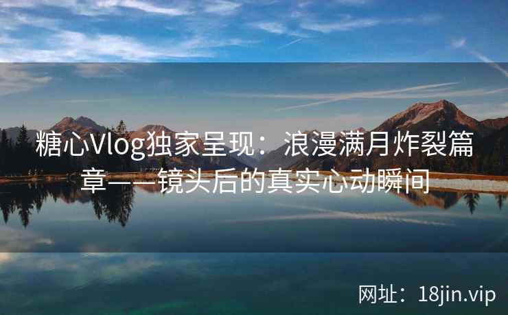 糖心Vlog独家呈现：浪漫满月炸裂篇章——镜头后的真实心动瞬间  第2张