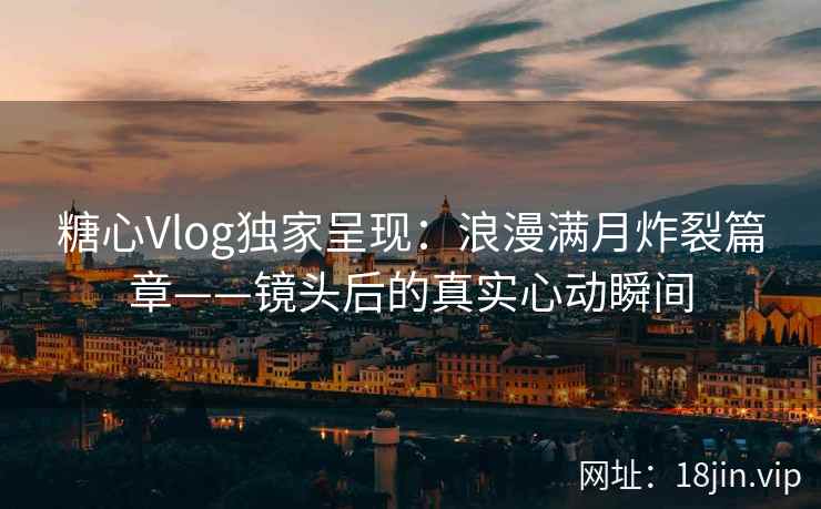 糖心Vlog独家呈现：浪漫满月炸裂篇章——镜头后的真实心动瞬间  第1张