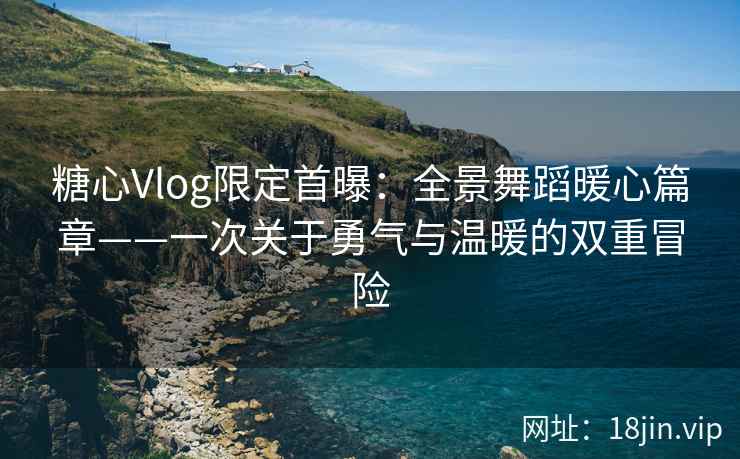 糖心Vlog限定首曝：全景舞蹈暖心篇章——一次关于勇气与温暖的双重冒险