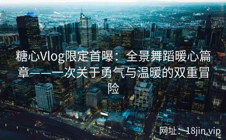 糖心Vlog限定首曝：全景舞蹈暖心篇章——一次关于勇气与温暖的双重冒险  第2张