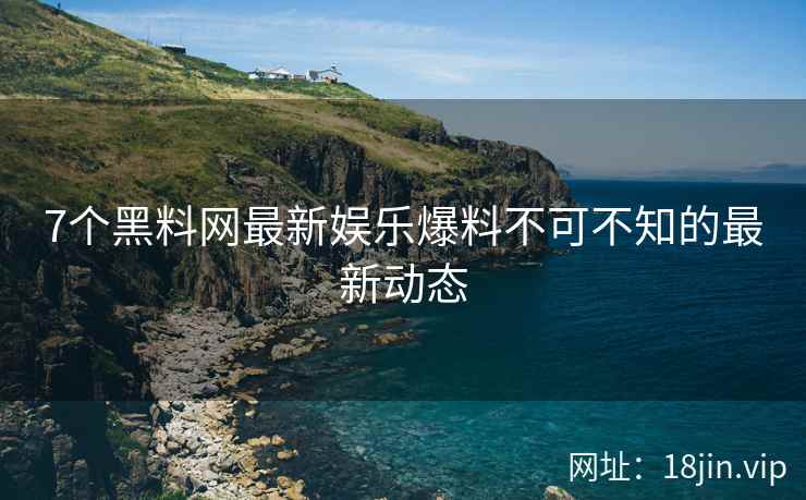7个黑料网最新娱乐爆料不可不知的最新动态