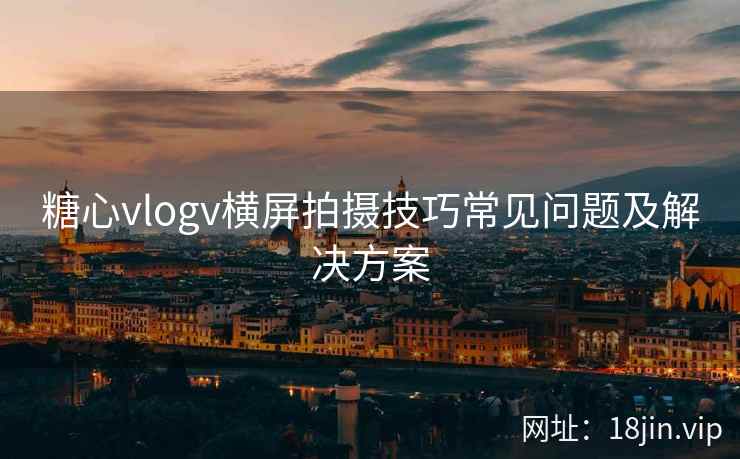 糖心vlogv横屏拍摄技巧常见问题及解决方案