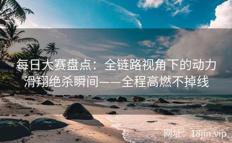 每日大赛盘点：全链路视角下的动力滑翔绝杀瞬间——全程高燃不掉线