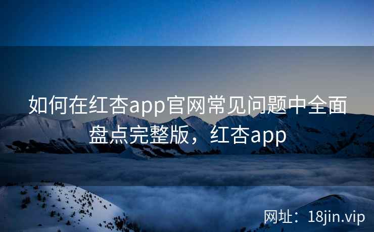 如何在红杏app官网常见问题中全面盘点完整版，红杏app