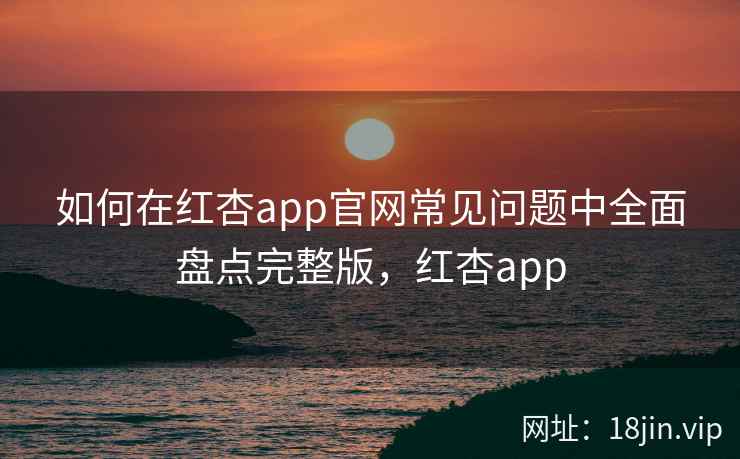 如何在红杏app官网常见问题中全面盘点完整版，红杏app