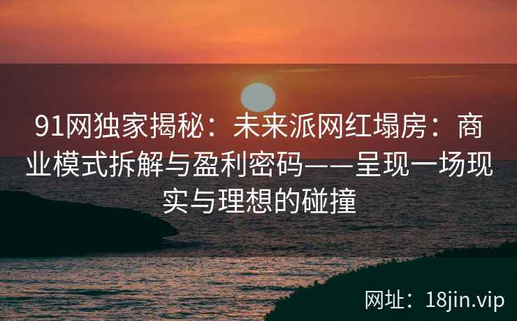 91网独家揭秘：未来派网红塌房：商业模式拆解与盈利密码——呈现一场现实与理想的碰撞