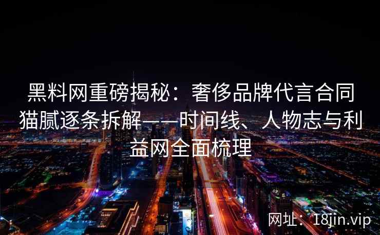 黑料网重磅揭秘：奢侈品牌代言合同猫腻逐条拆解——时间线、人物志与利益网全面梳理