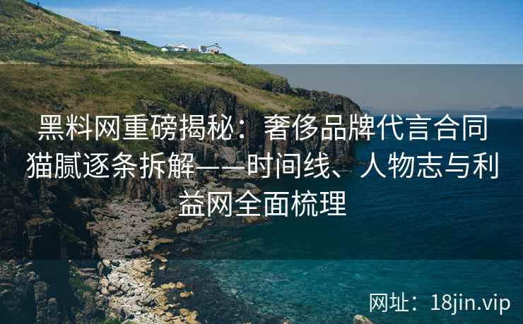 黑料网重磅揭秘：奢侈品牌代言合同猫腻逐条拆解——时间线、人物志与利益网全面梳理