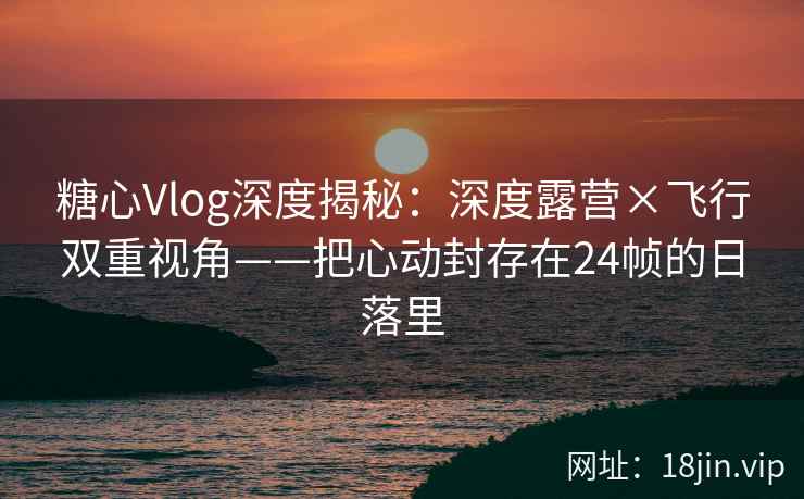 糖心Vlog深度揭秘：深度露营×飞行双重视角——把心动封存在24帧的日落里
