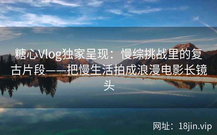 糖心Vlog独家呈现：慢综挑战里的复古片段——把慢生活拍成浪漫电影长镜头