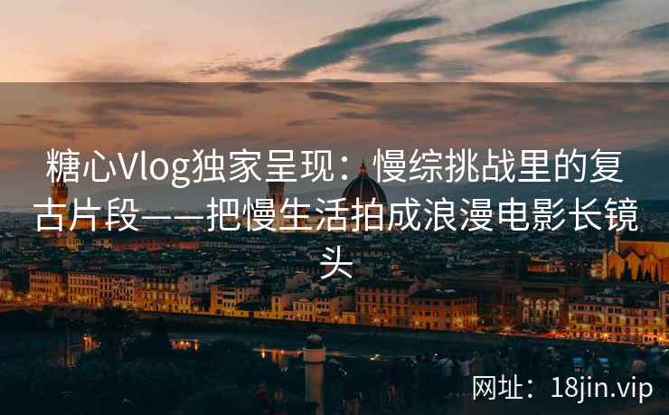糖心Vlog独家呈现：慢综挑战里的复古片段——把慢生活拍成浪漫电影长镜头  第2张