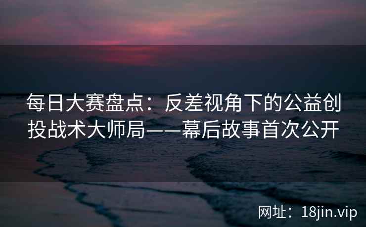 每日大赛盘点：反差视角下的公益创投战术大师局——幕后故事首次公开