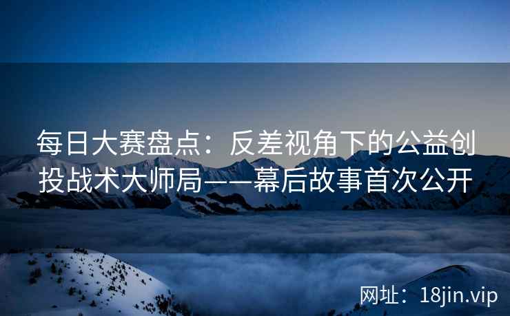 每日大赛盘点：反差视角下的公益创投战术大师局——幕后故事首次公开
