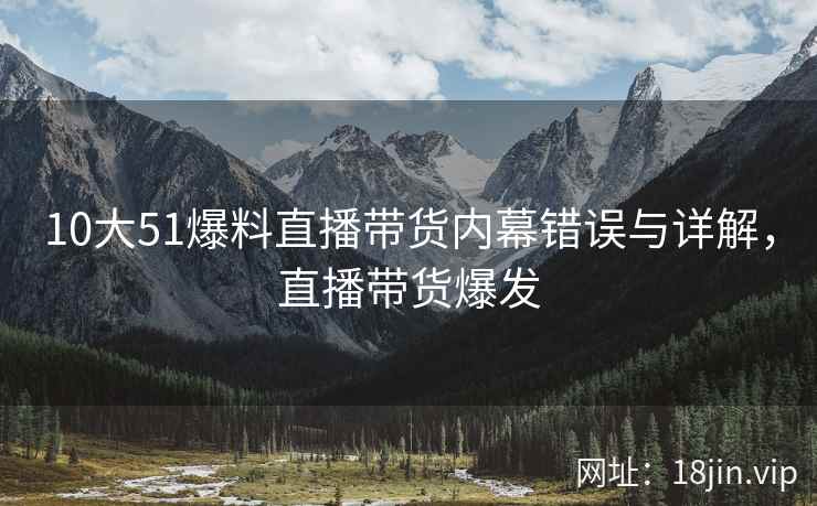 10大51爆料直播带货内幕错误与详解，直播带货爆发