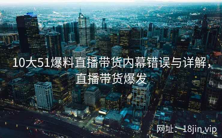 10大51爆料直播带货内幕错误与详解，直播带货爆发
