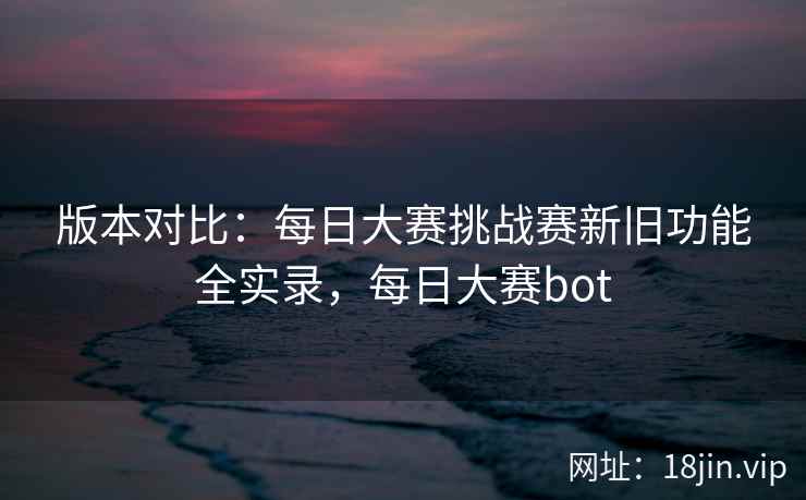 版本对比：每日大赛挑战赛新旧功能全实录，每日大赛bot