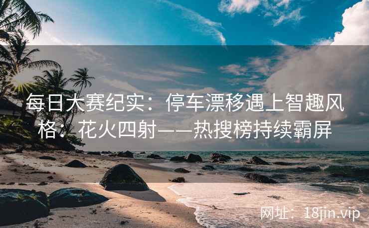 每日大赛纪实：停车漂移遇上智趣风格：花火四射——热搜榜持续霸屏