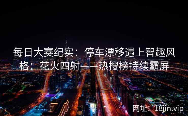 每日大赛纪实：停车漂移遇上智趣风格：花火四射——热搜榜持续霸屏