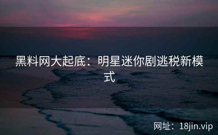 黑料网大起底：明星迷你剧逃税新模式