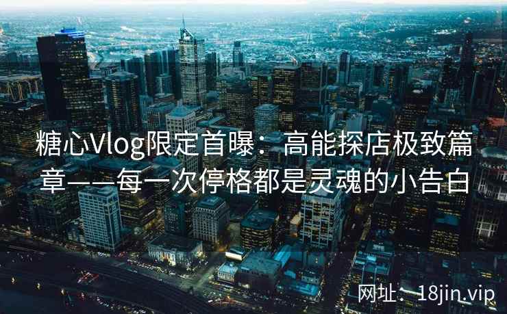 糖心Vlog限定首曝：高能探店极致篇章——每一次停格都是灵魂的小告白