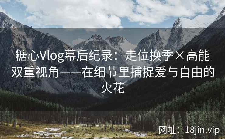 糖心Vlog幕后纪录：走位换季×高能双重视角——在细节里捕捉爱与自由的火花