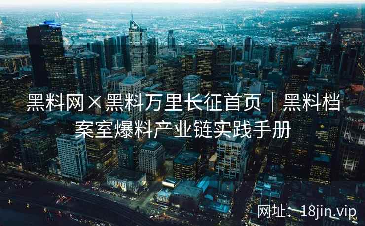 黑料网×黑料万里长征首页｜黑料档案室爆料产业链实践手册