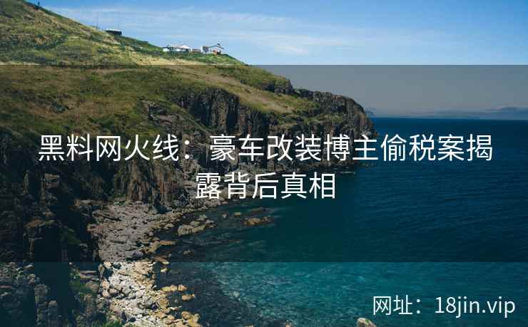 黑料网火线：豪车改装博主偷税案揭露背后真相