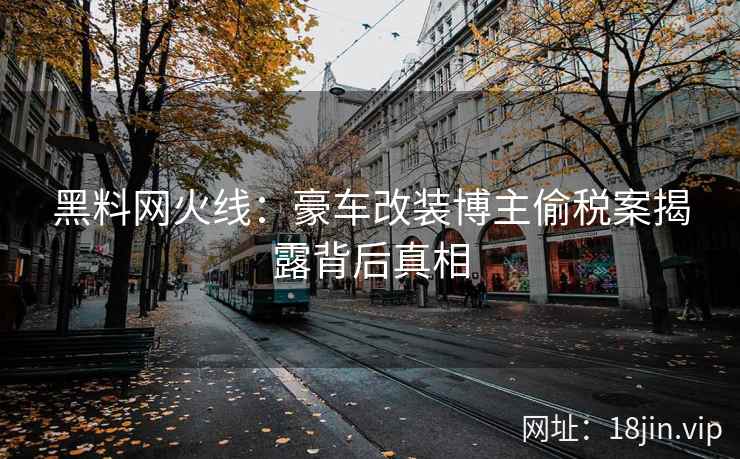 黑料网火线：豪车改装博主偷税案揭露背后真相