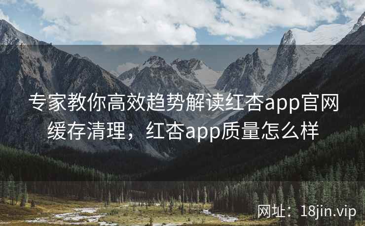 专家教你高效趋势解读红杏app官网缓存清理，红杏app质量怎么样
