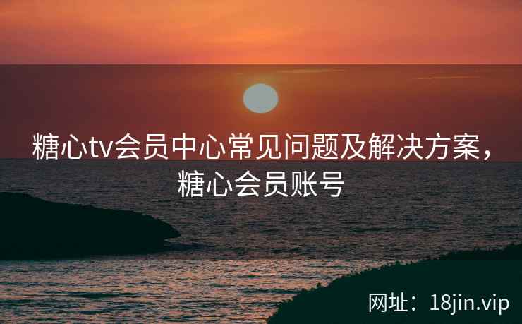 糖心tv会员中心常见问题及解决方案，糖心会员账号