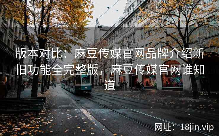 版本对比：麻豆传媒官网品牌介绍新旧功能全完整版，麻豆传媒官网谁知道