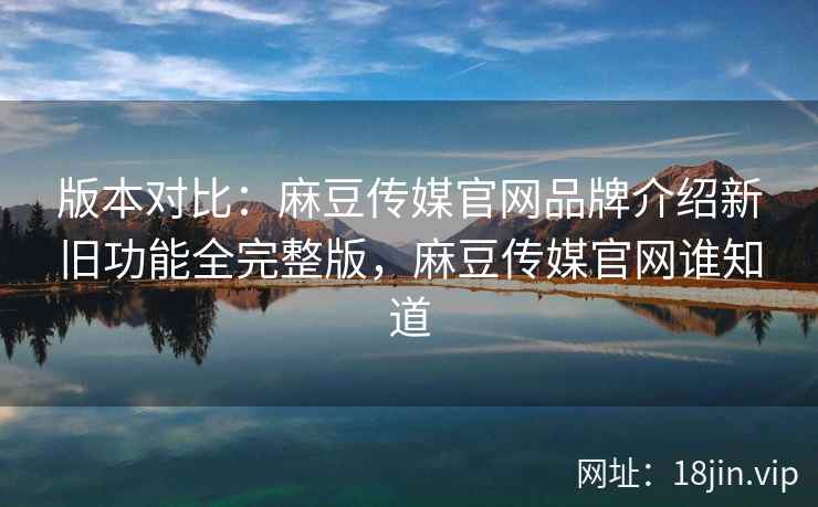 版本对比：麻豆传媒官网品牌介绍新旧功能全完整版，麻豆传媒官网谁知道