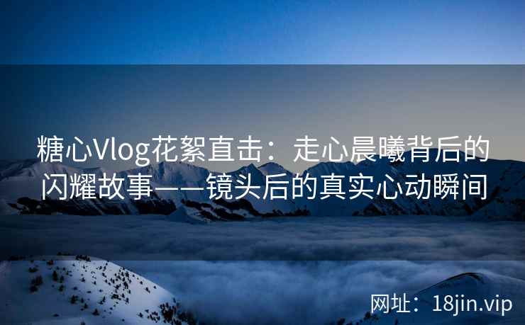 糖心Vlog花絮直击：走心晨曦背后的闪耀故事——镜头后的真实心动瞬间