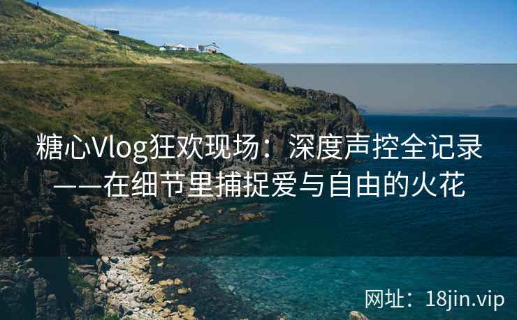 糖心Vlog狂欢现场：深度声控全记录——在细节里捕捉爱与自由的火花