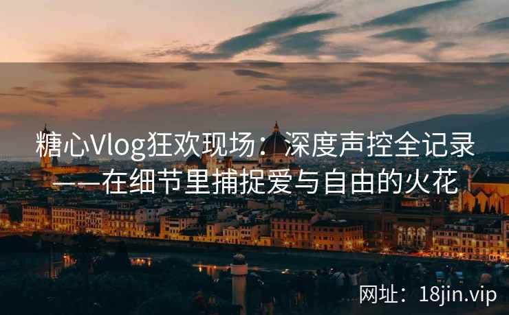 糖心Vlog狂欢现场：深度声控全记录——在细节里捕捉爱与自由的火花