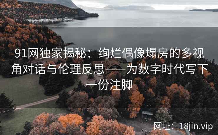 91网独家揭秘：绚烂偶像塌房的多视角对话与伦理反思——为数字时代写下一份注脚