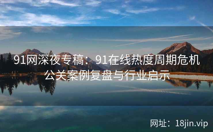 91网深夜专稿：91在线热度周期危机公关案例复盘与行业启示